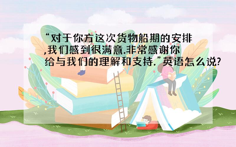 “对于你方这次货物船期的安排,我们感到很满意.非常感谢你给与我们的理解和支持.”英语怎么说?