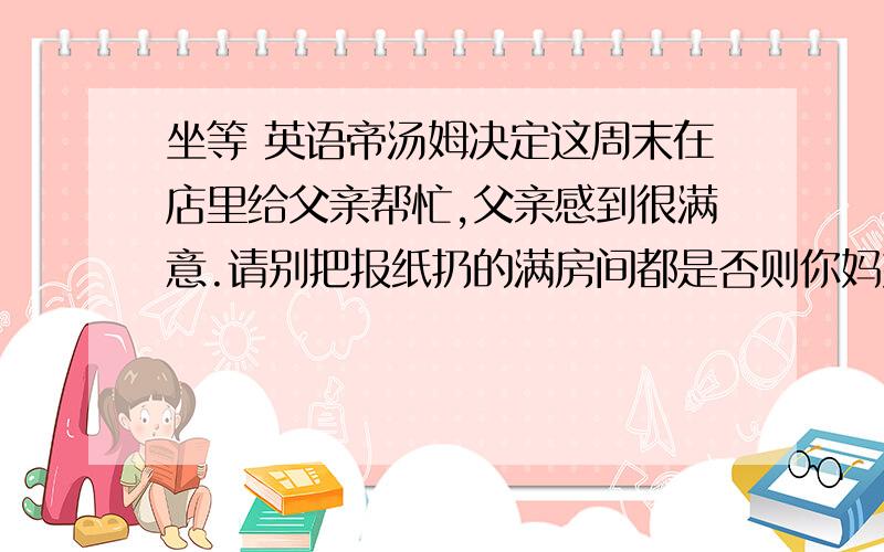 坐等 英语帝汤姆决定这周末在店里给父亲帮忙,父亲感到很满意.请别把报纸扔的满房间都是否则你妈妈会不高兴的.我这个星期六下