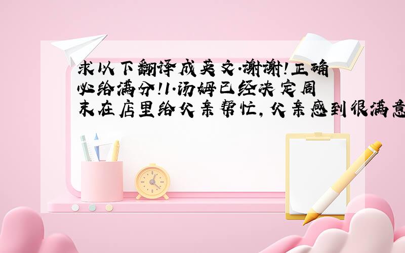 求以下翻译成英文.谢谢!正确必给满分!1.汤姆已经决定周末在店里给父亲帮忙,父亲感到很满意. 2.请别把报纸扔的满房间都