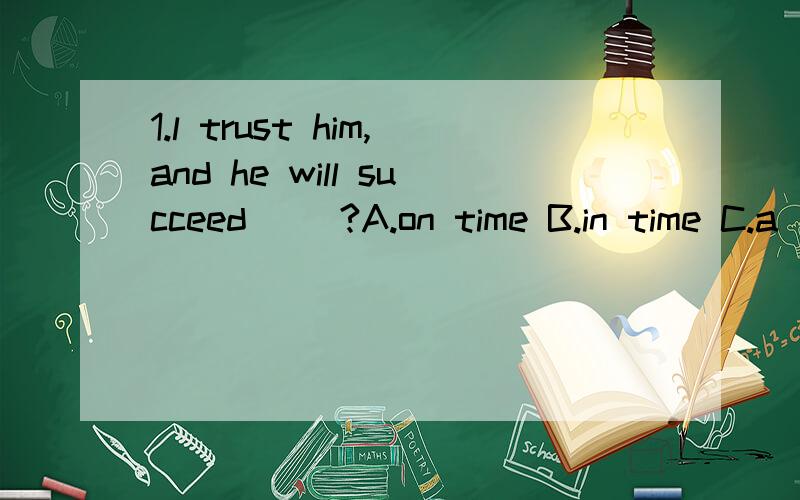 1.l trust him,and he will succeed __?A.on time B.in time C.a