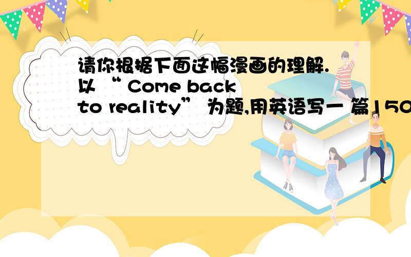 请你根据下面这幅漫画的理解.以 “ Come back to reality” 为题,用英语写一 篇150作文 .