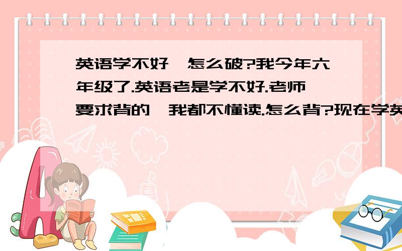 英语学不好,怎么破?我今年六年级了.英语老是学不好.老师要求背的,我都不懂读.怎么背?现在学英语~还有希望嘛?