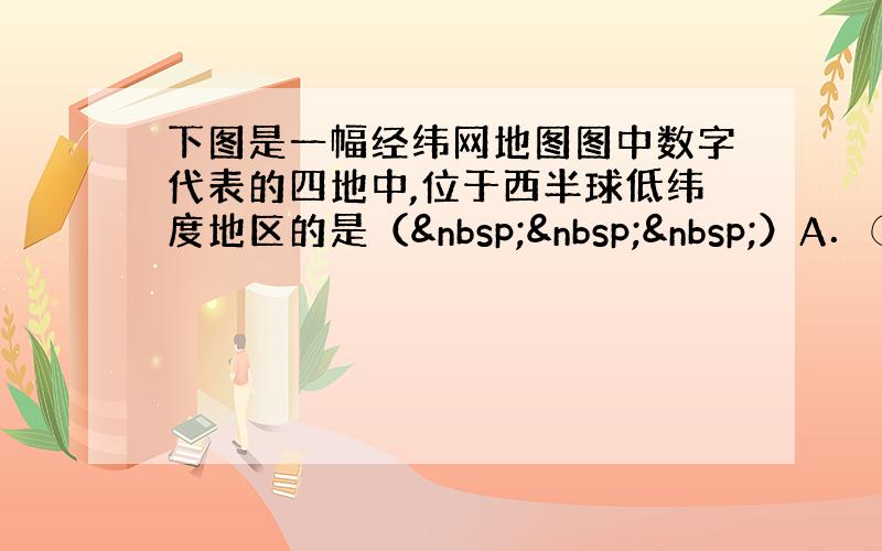 下图是一幅经纬网地图图中数字代表的四地中,位于西半球低纬度地区的是（   ）A．①&nbs