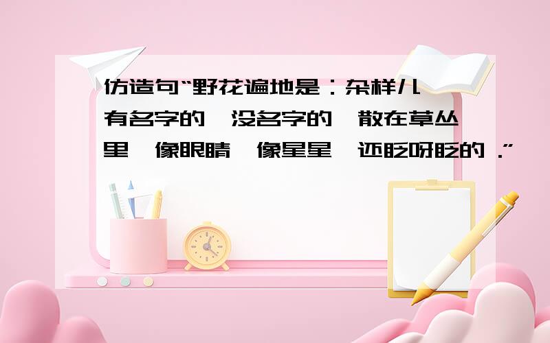 仿造句“野花遍地是：杂样儿,有名字的,没名字的,散在草丛里,像眼睛,像星星,还眨呀眨的 .”