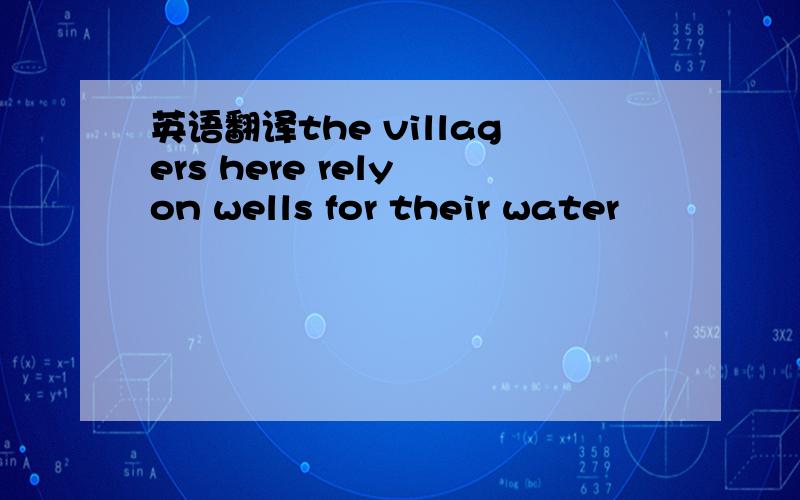 英语翻译the villagers here rely on wells for their water