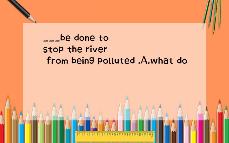 ___be done to stop the river from being polluted .A.what do