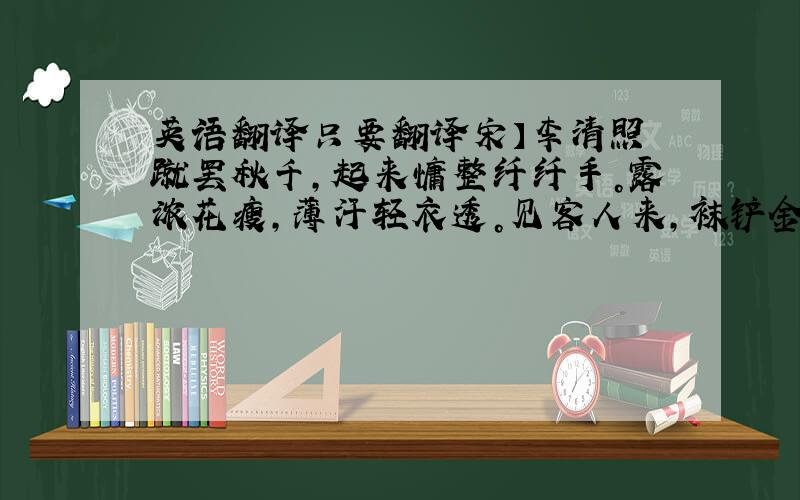 英语翻译只要翻译宋】李清照 蹴罢秋千，起来慵整纤纤手。露浓花瘦，薄汗轻衣透。见客人来，袜铲金钗溜，和羞走。倚门回首，却把