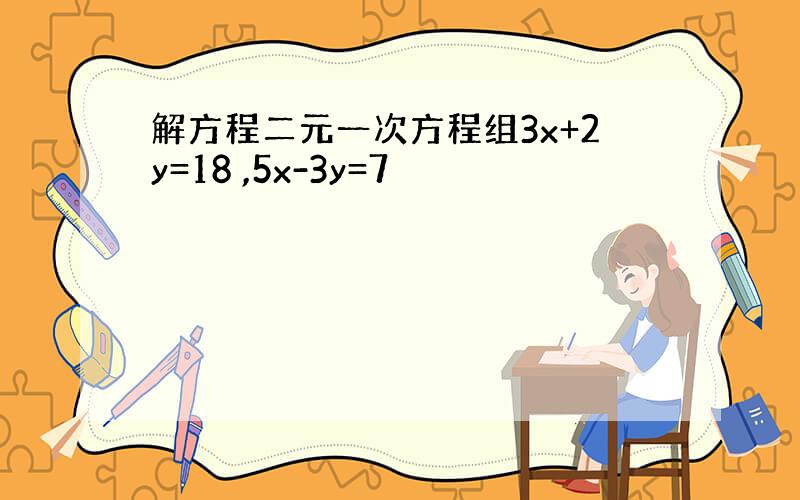 解方程二元一次方程组3x+2y=18 ,5x-3y=7