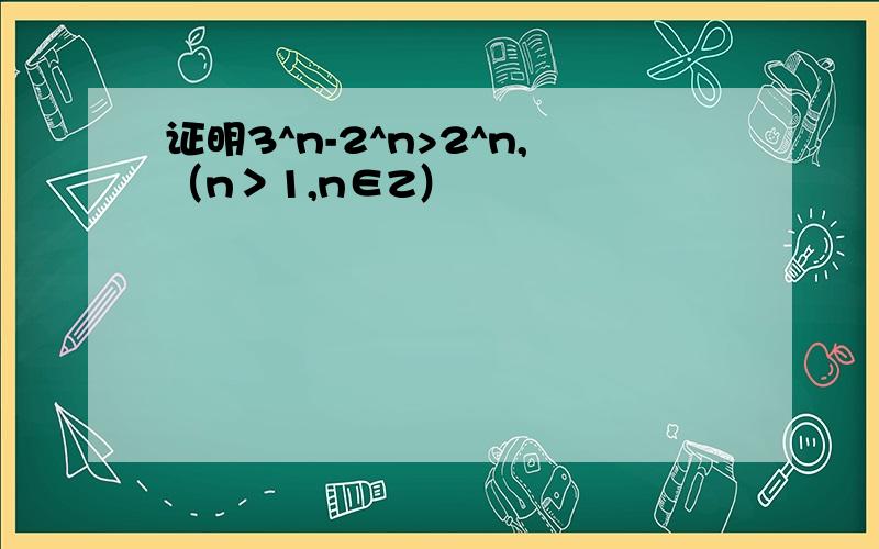 证明3^n-2^n>2^n,（n＞1,n∈Z）