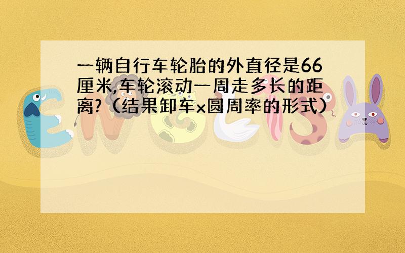 一辆自行车轮胎的外直径是66厘米,车轮滚动一周走多长的距离?（结果卸车x圆周率的形式）