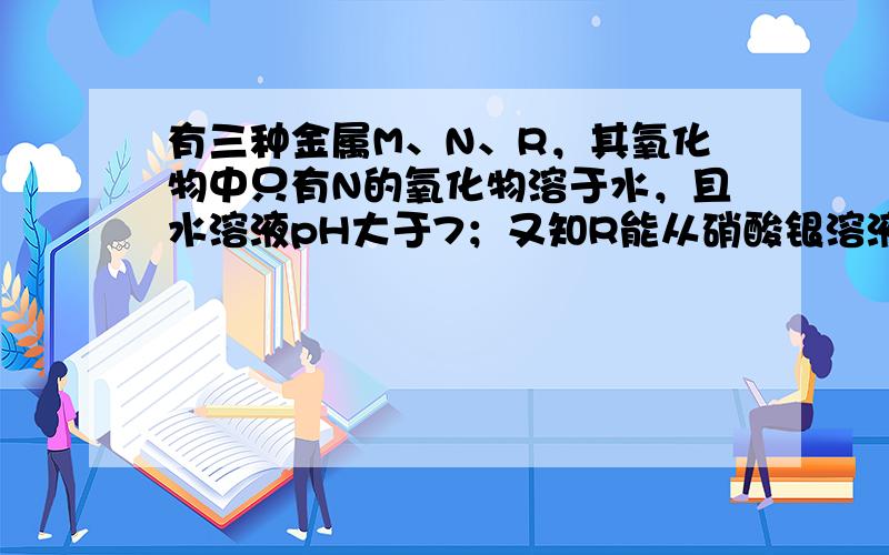 有三种金属M、N、R，其氧化物中只有N的氧化物溶于水，且水溶液pH大于7；又知R能从硝酸银溶液中置换出银，R不溶于盐酸；