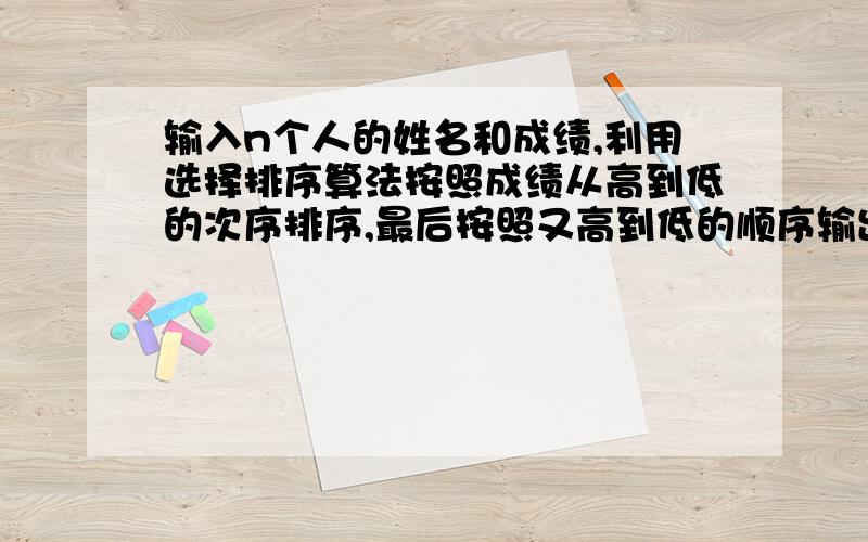 输入n个人的姓名和成绩,利用选择排序算法按照成绩从高到低的次序排序,最后按照又高到低的顺序输出每个人