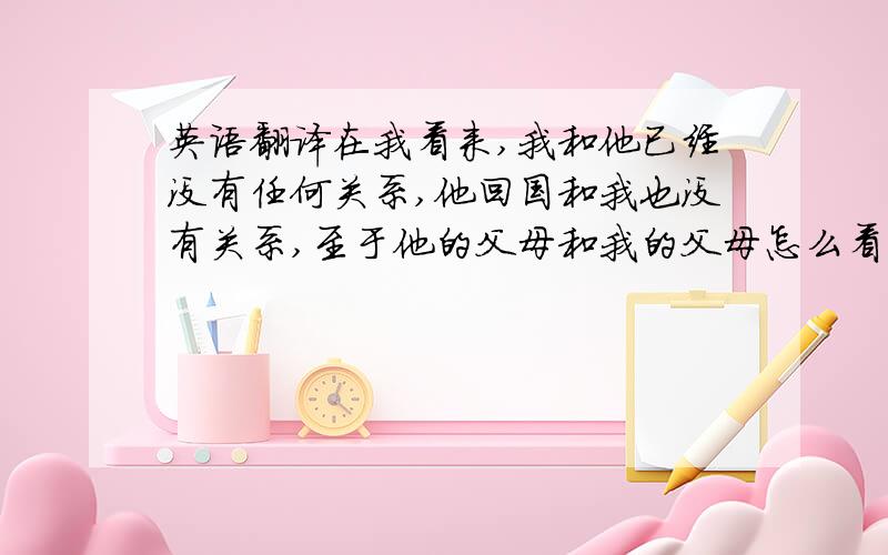 英语翻译在我看来,我和他已经没有任何关系,他回国和我也没有关系,至于他的父母和我的父母怎么看到我和他已经分手的事情也和我