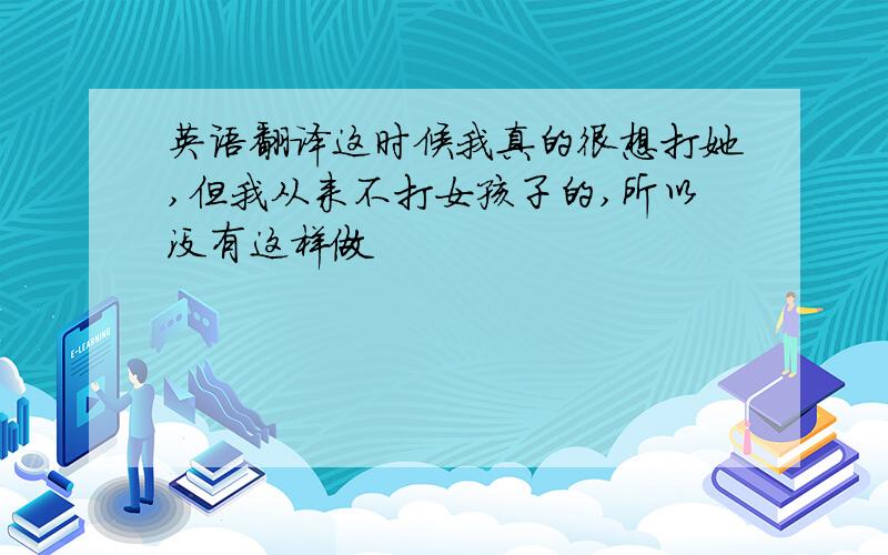 英语翻译这时候我真的很想打她,但我从来不打女孩子的,所以没有这样做