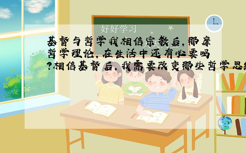 基督与哲学我相信宗教后,那摩哲学理论,在生活中还有必要吗?相信基督后,我需要改变那些哲学思维或者说人应该有哪些思想变化,