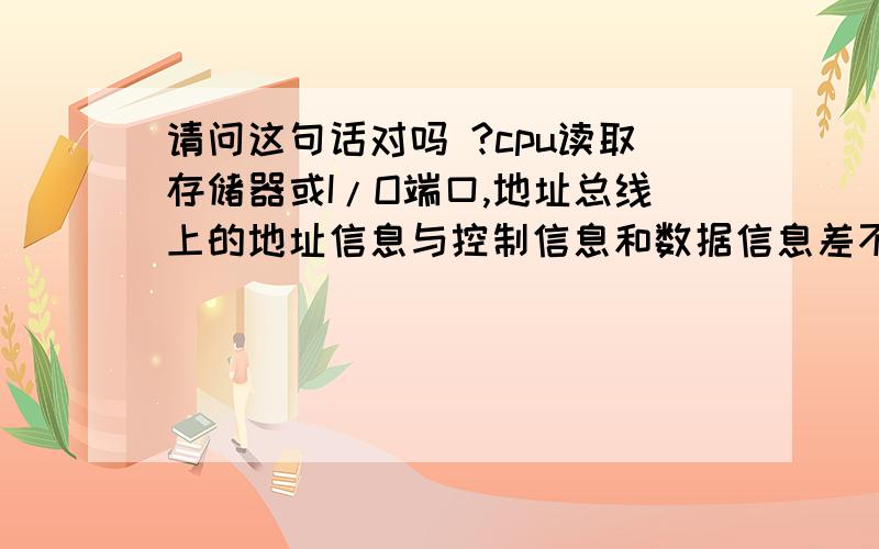 请问这句话对吗 ?cpu读取存储器或I/O端口,地址总线上的地址信息与控制信息和数据信息差不多都是同时有效 稳定有效并且