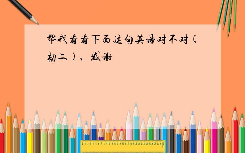 帮我看看下面这句英语对不对(初二)、感谢