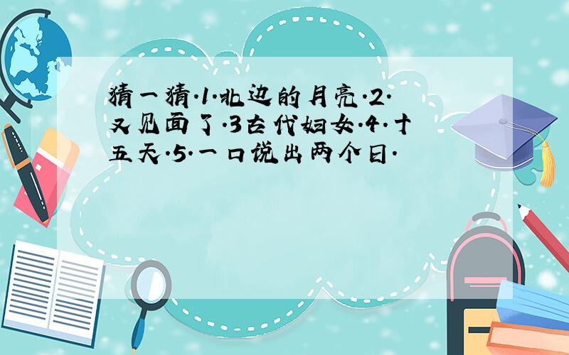 猜一猜.1.北边的月亮.2.又见面了.3古代妇女.4.十五天.5.一口说出两个日.