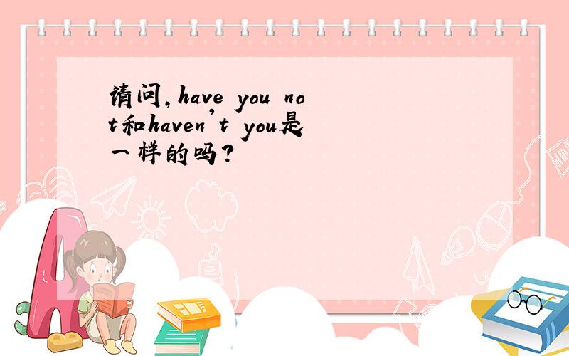 请问,have you not和haven't you是一样的吗?