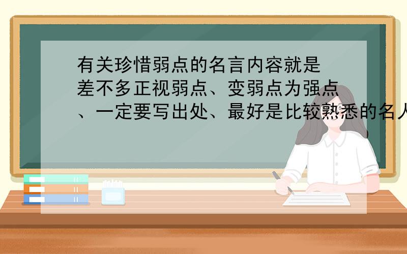 有关珍惜弱点的名言内容就是 差不多正视弱点、变弱点为强点、一定要写出处、最好是比较熟悉的名人说的、谢谢、急用、