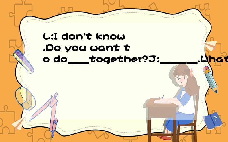 L:I don't know.Do you want to do____together?J:_______.What