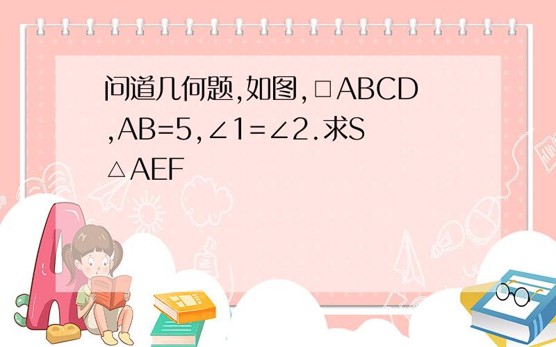 问道几何题,如图,□ABCD,AB=5,∠1=∠2.求S△AEF