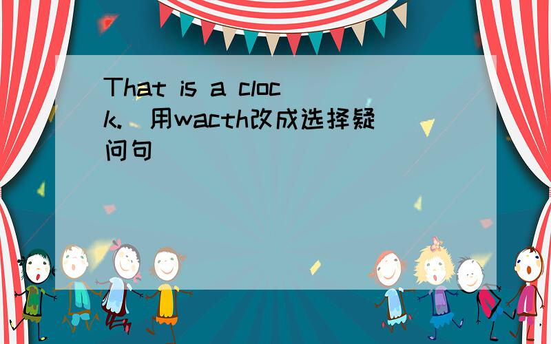 That is a clock.(用wacth改成选择疑问句）