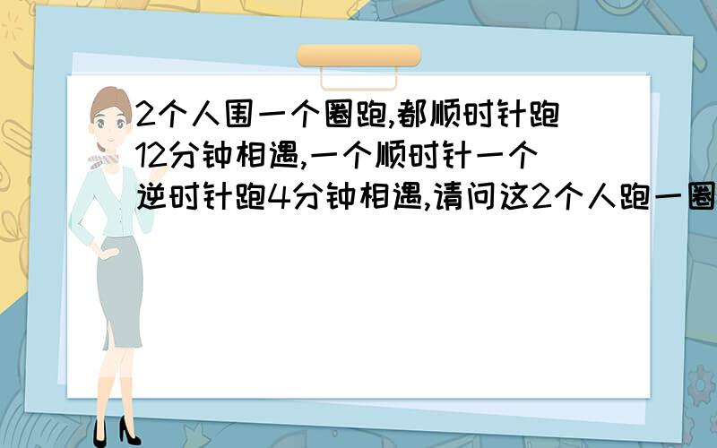 2个人围一个圈跑,都顺时针跑12分钟相遇,一个顺时针一个逆时针跑4分钟相遇,请问这2个人跑一圈各需要多少时间!请把计算过