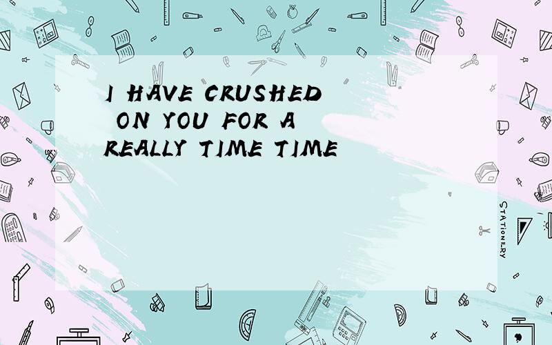 I HAVE CRUSHED ON YOU FOR A REALLY TIME TIME