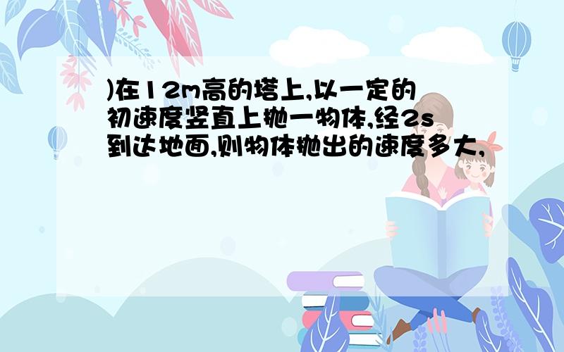 )在12m高的塔上,以一定的初速度竖直上抛一物体,经2s到达地面,则物体抛出的速度多大,