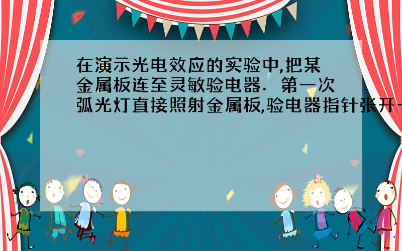 在演示光电效应的实验中,把某金属板连至灵敏验电器．第一次弧光灯直接照射金属板,验电器指针张开一个角度；第二次在弧光灯与金