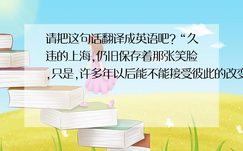 请把这句话翻译成英语吧?“久违的上海,仍旧保存着那张笑脸,只是,许多年以后能不能接受彼此的改变.”