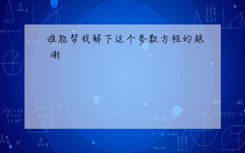 谁能帮我解下这个参数方程的题 谢