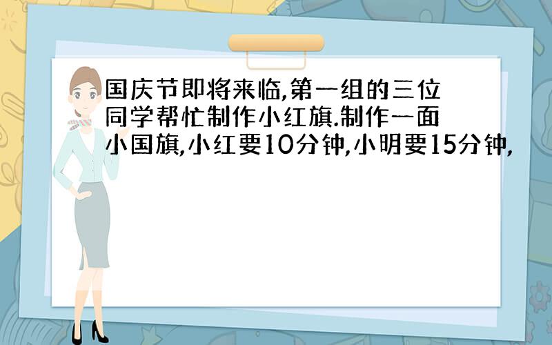 国庆节即将来临,第一组的三位同学帮忙制作小红旗.制作一面小国旗,小红要10分钟,小明要15分钟,