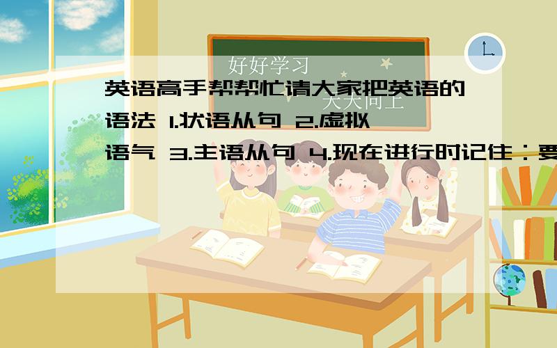 英语高手帮帮忙请大家把英语的语法 1.状语从句 2.虚拟语气 3.主语从句 4.现在进行时记住：要细致,尽可能的把每一个