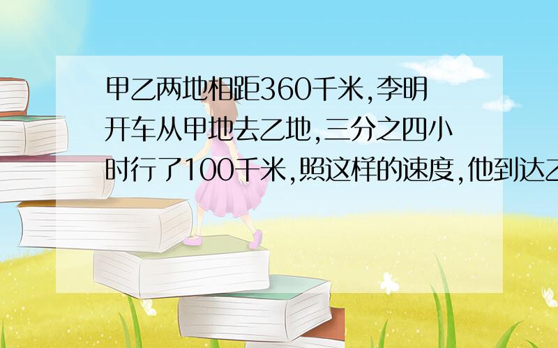 甲乙两地相距360千米,李明开车从甲地去乙地,三分之四小时行了100千米,照这样的速度,他到达乙地还需要多少小时?