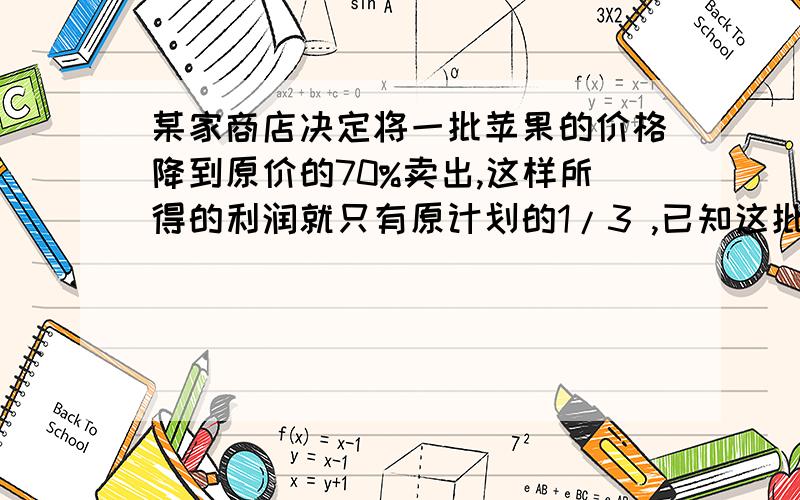 某家商店决定将一批苹果的价格降到原价的70%卖出,这样所得的利润就只有原计划的1/3 ,已知这批苹果的进价