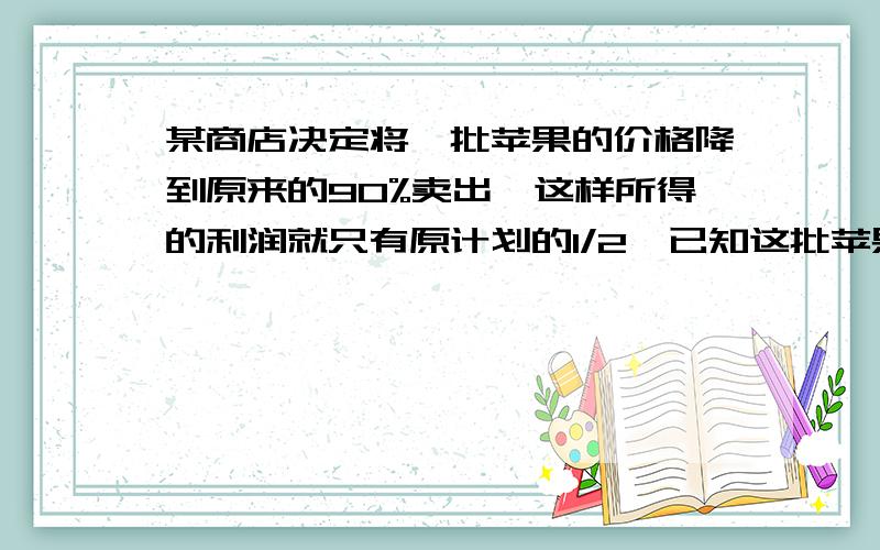 某商店决定将一批苹果的价格降到原来的90%卖出,这样所得的利润就只有原计划的1/2,已知这批苹果的进价是