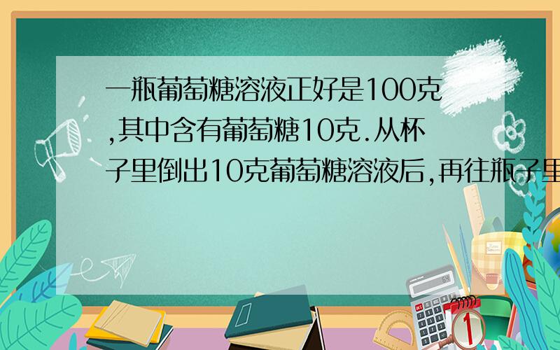 一瓶葡萄糖溶液正好是100克,其中含有葡萄糖10克.从杯子里倒出10克葡萄糖溶液后,再往瓶子里加满水,这时