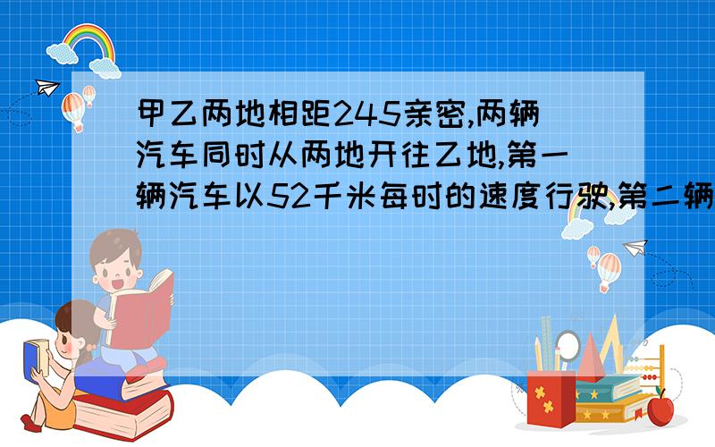 甲乙两地相距245亲密,两辆汽车同时从两地开往乙地,第一辆汽车以52千米每时的速度行驶,第二辆汽车以46千