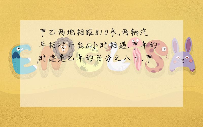 甲乙两地相距810米,两辆汽车相对开出6小时相遇.甲车的时速是乙车的百分之八十.甲