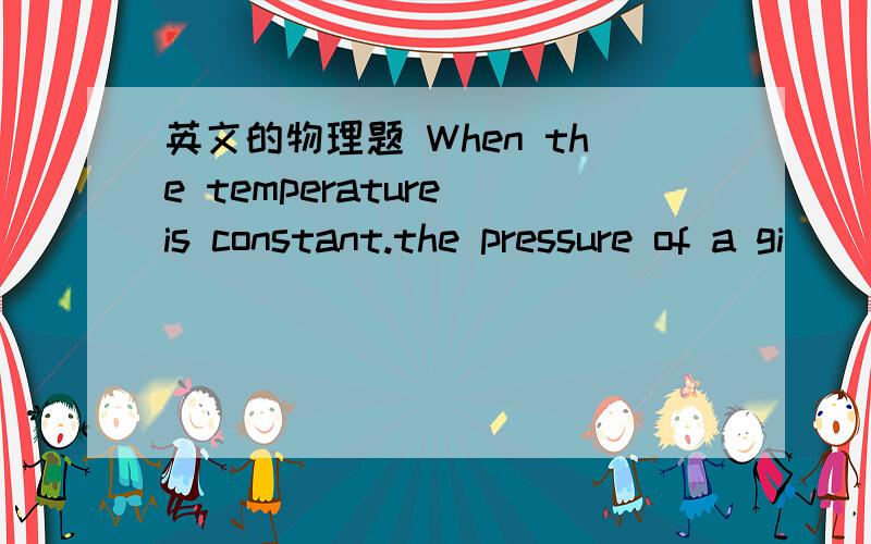 英文的物理题 When the temperature is constant.the pressure of a gi