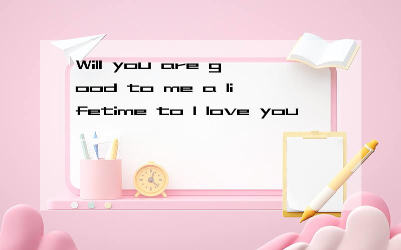 Will you are good to me a lifetime to I love you