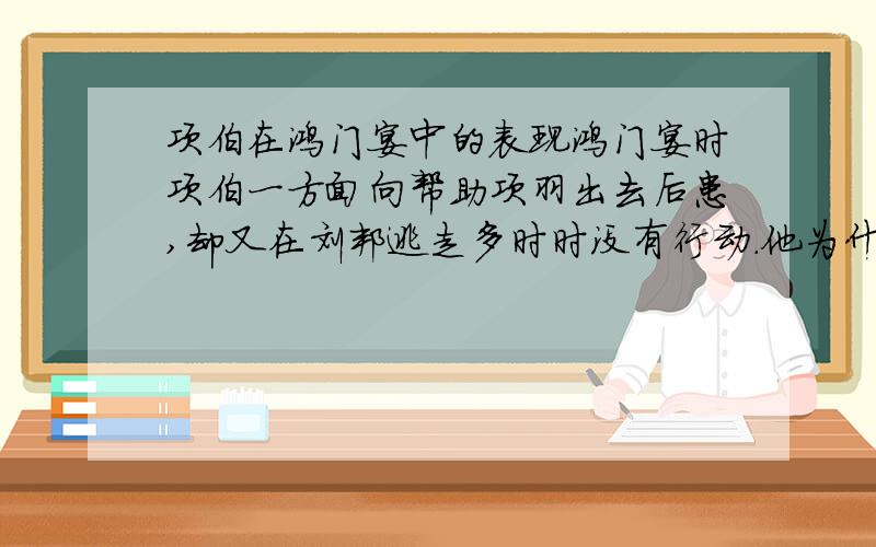 项伯在鸿门宴中的表现鸿门宴时项伯一方面向帮助项羽出去后患,却又在刘邦逃走多时时没有行动.他为什么会这样做,有什么原因吗?