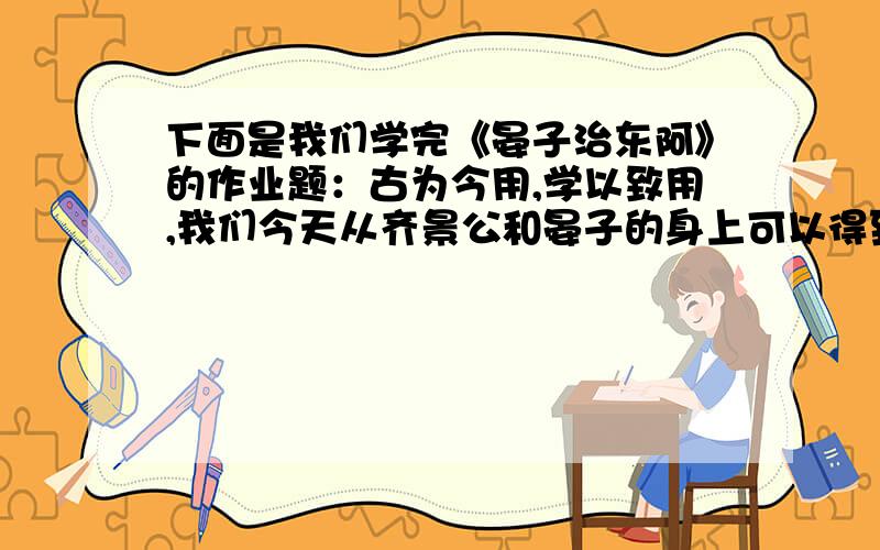 下面是我们学完《晏子治东阿》的作业题：古为今用,学以致用,我们今天从齐景公和晏子的身上可以得到不少的启发,联系生活谈谈感