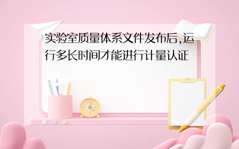 实验室质量体系文件发布后,运行多长时间才能进行计量认证