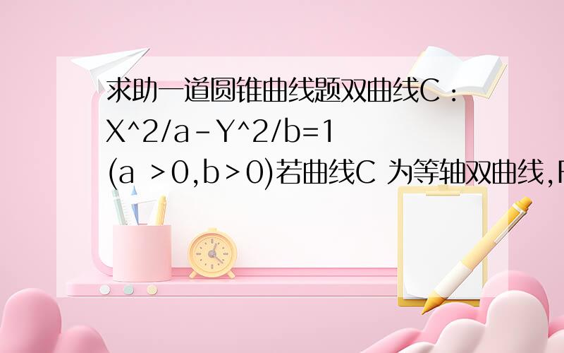 求助一道圆锥曲线题双曲线C：X^2/a-Y^2/b=1 (a ＞0,b＞0)若曲线C 为等轴双曲线,F1 、F2为曲线C