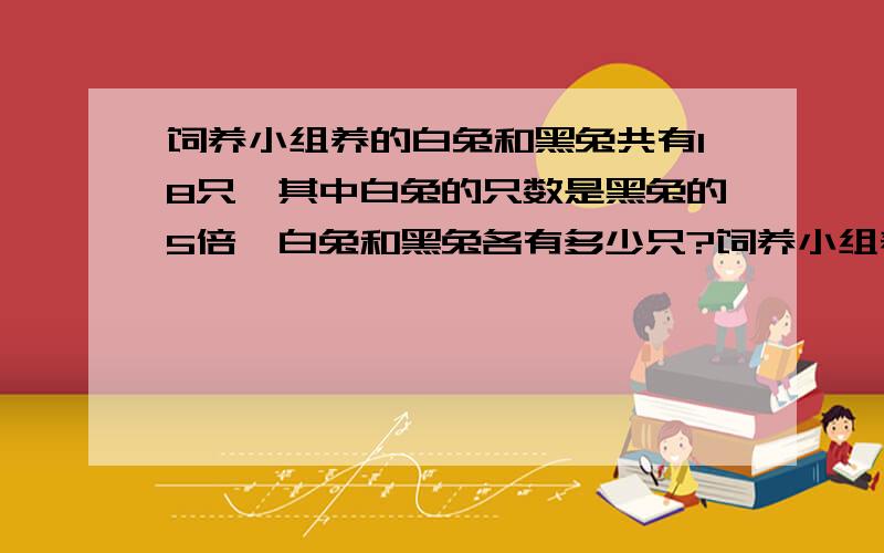 饲养小组养的白兔和黑兔共有18只,其中白兔的只数是黑兔的5倍,白兔和黑兔各有多少只?饲养小组养的白兔和黑兔共有18只,其