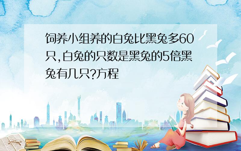 饲养小组养的白兔比黑兔多60只,白兔的只数是黑兔的5倍黑兔有几只?方程