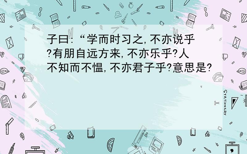 子曰:“学而时习之,不亦说乎?有朋自远方来,不亦乐乎?人不知而不愠,不亦君子乎?意思是?